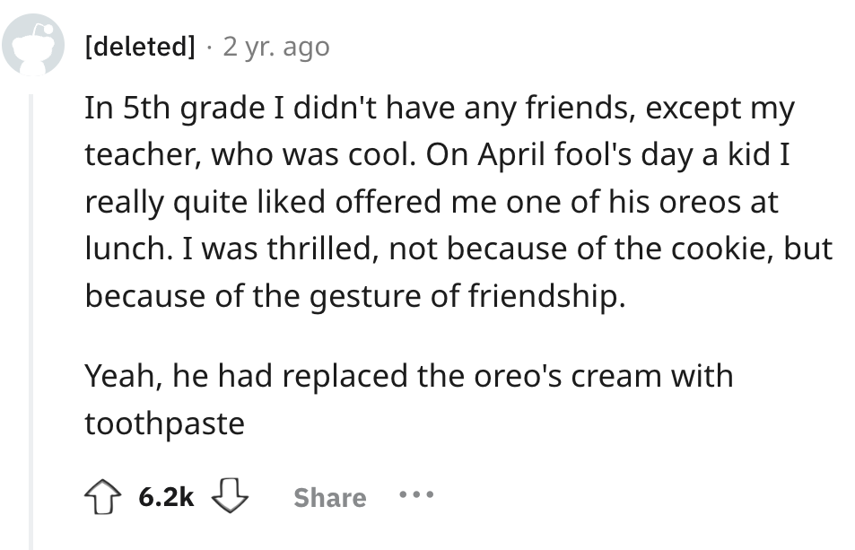 number - deleted 2 yr. ago In 5th grade I didn't have any friends, except my teacher, who was cool. On April fool's day a kid I really quite d offered me one of his oreos at lunch. I was thrilled, not because of the cookie, but because of the gesture of f